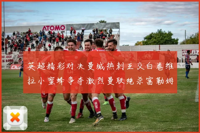 英超精彩对决曼城热刺互交白卷维拉小蜜蜂争夺激烈曼联绝杀富勒姆逆转胜利