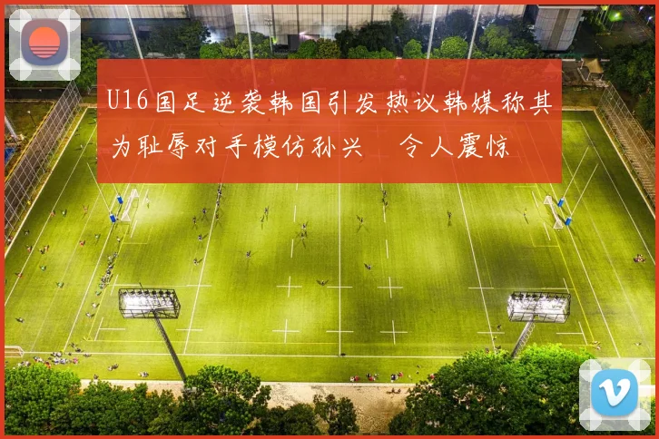 U16国足逆袭韩国引发热议韩媒称其为耻辱对手模仿孙兴慜令人震惊
