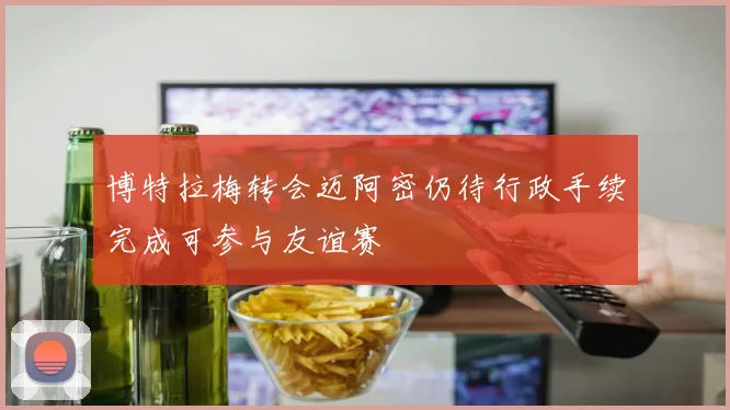 博特拉梅转会迈阿密仍待行政手续完成可参与友谊赛