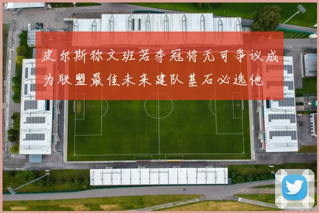 皮尔斯称文班若夺冠将无可争议成为联盟最佳未来建队基石必选他