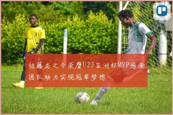 佐藤龙之介荣膺U23亚洲杯MVP感谢团队助力实现冠军梦想