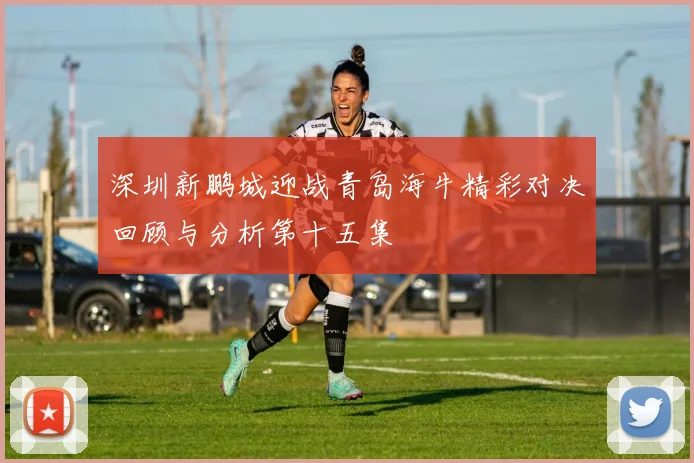 深圳新鹏城迎战青岛海牛精彩对决回顾与分析第十五集