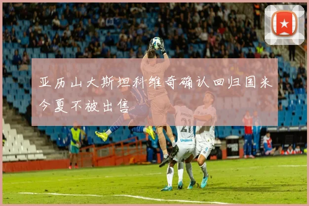 亚历山大斯坦科维奇确认回归国米今夏不被出售