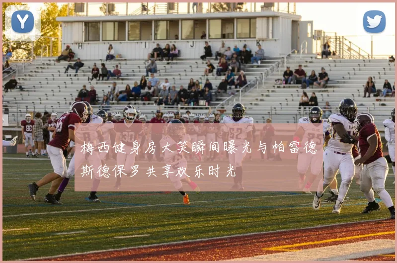 梅西健身房大笑瞬间曝光与帕雷德斯德保罗共享欢乐时光