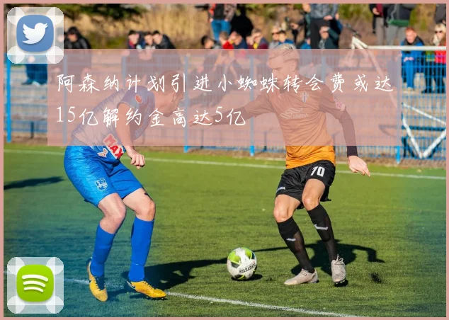 阿森纳计划引进小蜘蛛转会费或达15亿解约金高达5亿