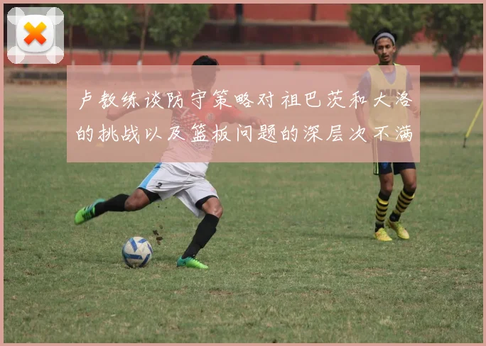 卢教练谈防守策略对祖巴茨和大洛的挑战以及篮板问题的深层次不满