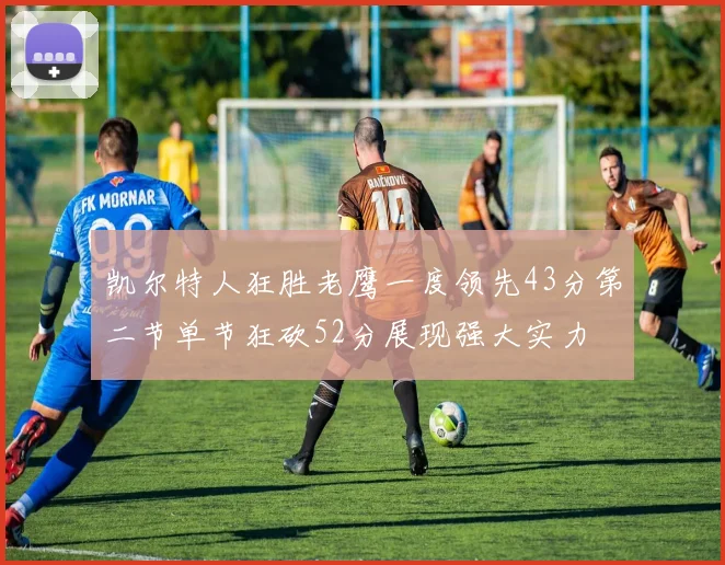 凯尔特人狂胜老鹰一度领先43分第二节单节狂砍52分展现强大实力