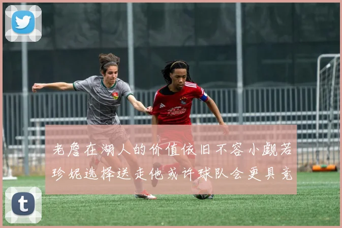 老詹在湖人的价值依旧不容小觑若珍妮选择送走他或许球队会更具竞争力