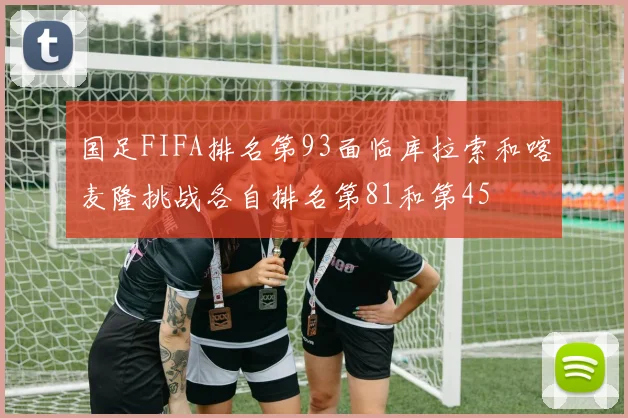 国足FIFA排名第93面临库拉索和喀麦隆挑战各自排名第81和第45