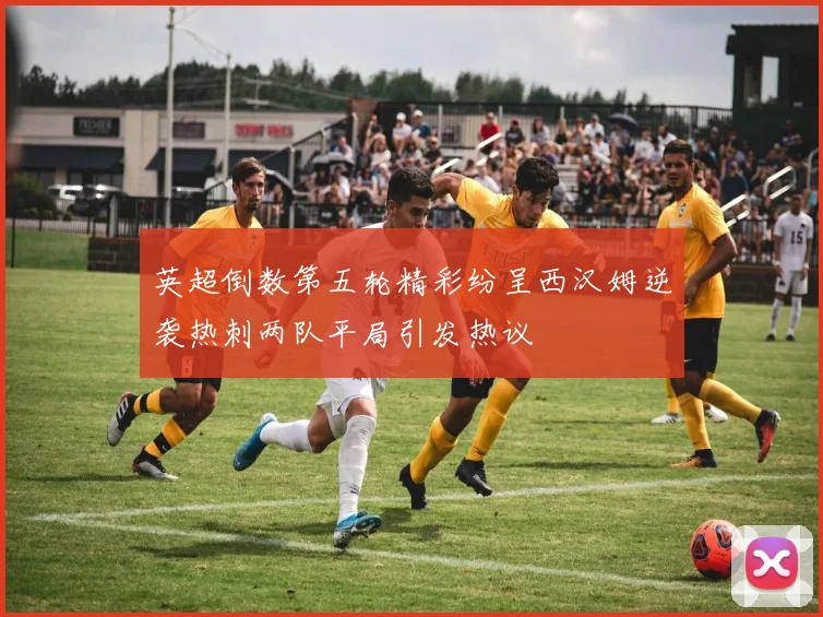 英超倒数第五轮精彩纷呈西汉姆逆袭热刺两队平局引发热议