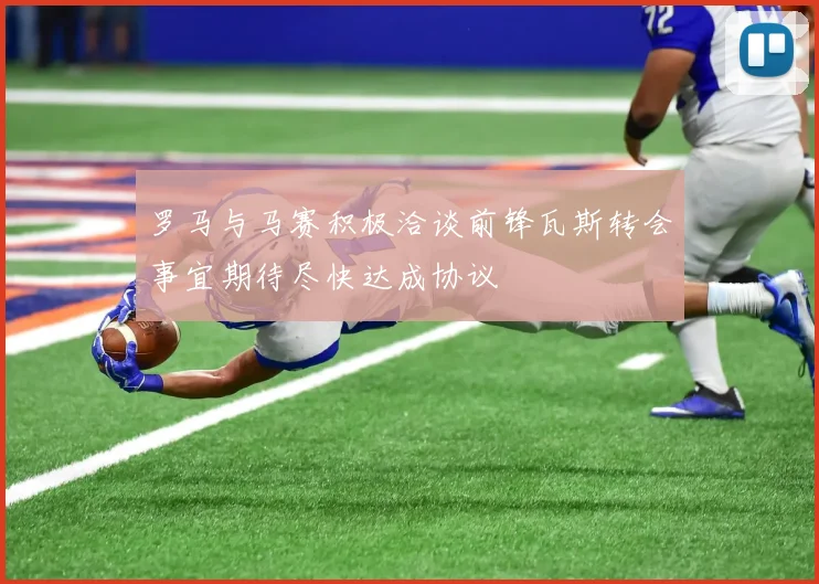 罗马与马赛积极洽谈前锋瓦斯转会事宜期待尽快达成协议